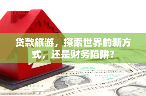 珲春贷款旅游，探索世界的新方式，还是财务陷阱？